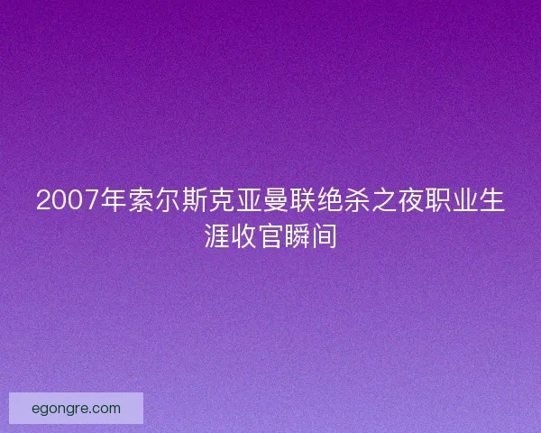 2007年索尔斯克亚曼联绝杀之夜职业生涯收官瞬间 2007年索尔斯克亚曼联绝杀之夜职业生涯收官瞬间