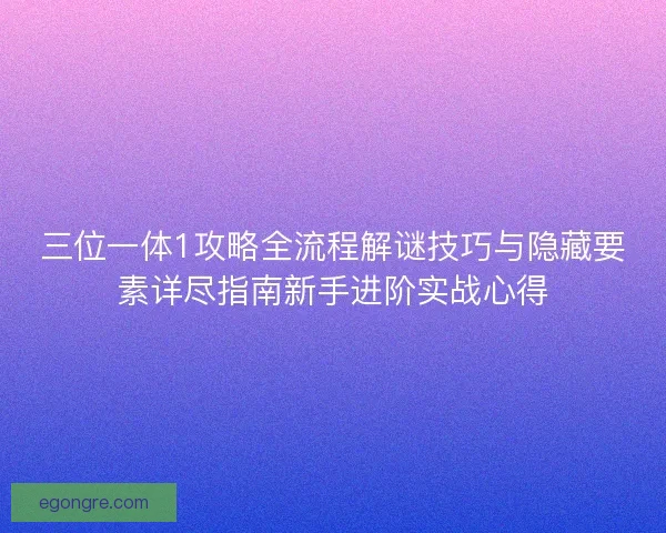 三位一体1攻略全流程解谜技巧与隐藏要素详尽指南新手进阶实战心得