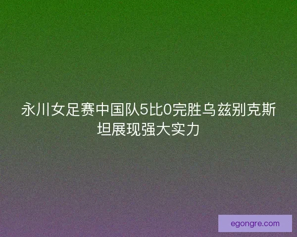 永川女足赛中国队5比0完胜乌兹别克斯坦展现强大实力