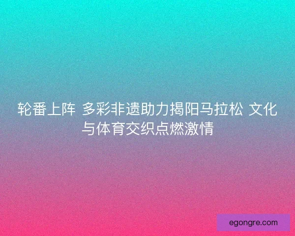 轮番上阵 多彩非遗助力揭阳马拉松 文化与体育交织点燃激情