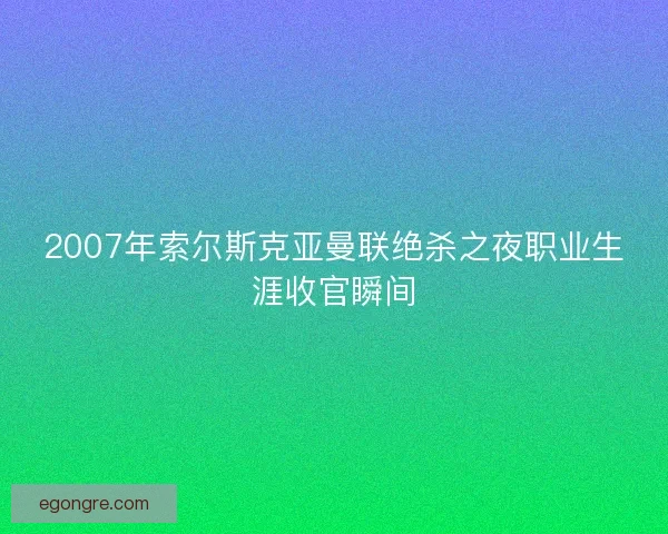 2007年索尔斯克亚曼联绝杀之夜职业生涯收官瞬间